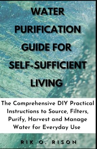 WATER PURIFICATION GUIDE FOR SELF-SUFFICIENT LIVING: The Comprehensive DIY Practical Instructions to Source, Filters, Purify, Harvest and Manage Water for Everyday Use by Unknown